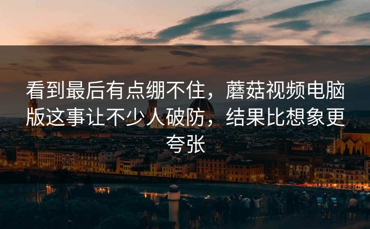 看到最后有点绷不住，蘑菇视频电脑版这事让不少人破防，结果比想象更夸张